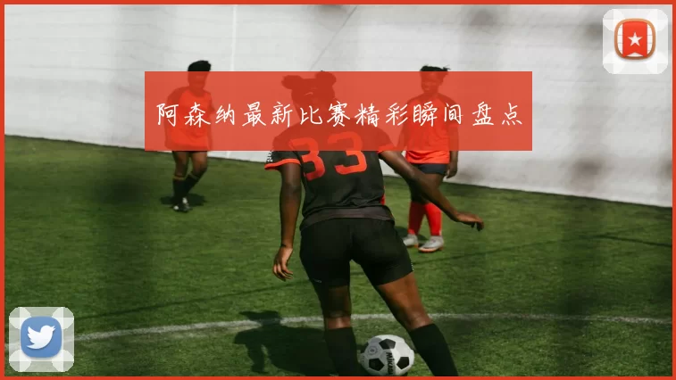 阿森纳最新比赛精彩瞬间盘点