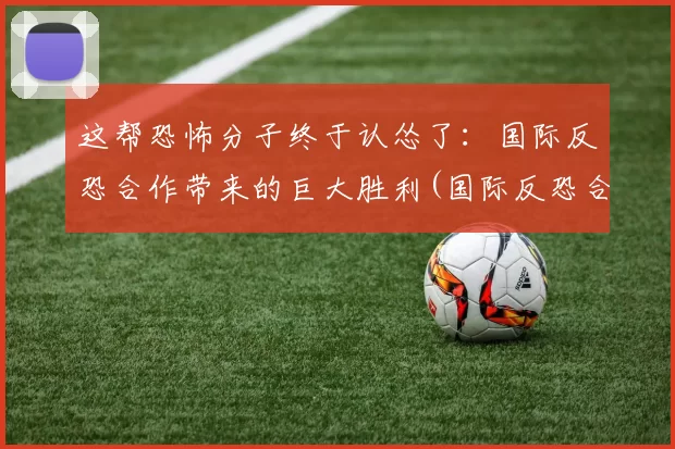 这帮恐怖分子终于认怂了：国际反恐合作带来的巨大胜利(国际反恐合作面临的挑战)