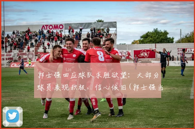 郭士强回应球队求胜欲望：大部分球员表现积极，信心依旧(郭士强当球员比赛视频)